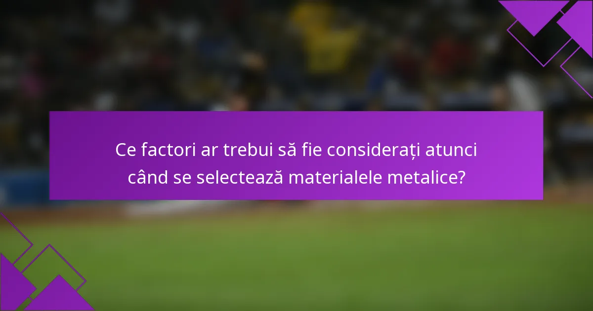 Ce factori ar trebui să fie considerați atunci când se selectează materialele metalice?